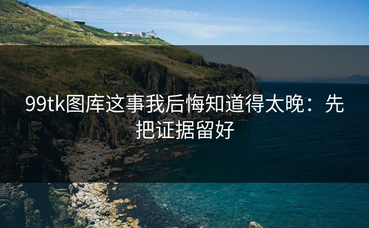 99tk图库这事我后悔知道得太晚：先把证据留好