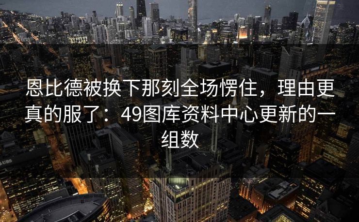 恩比德被换下那刻全场愣住，理由更真的服了：49图库资料中心更新的一组数