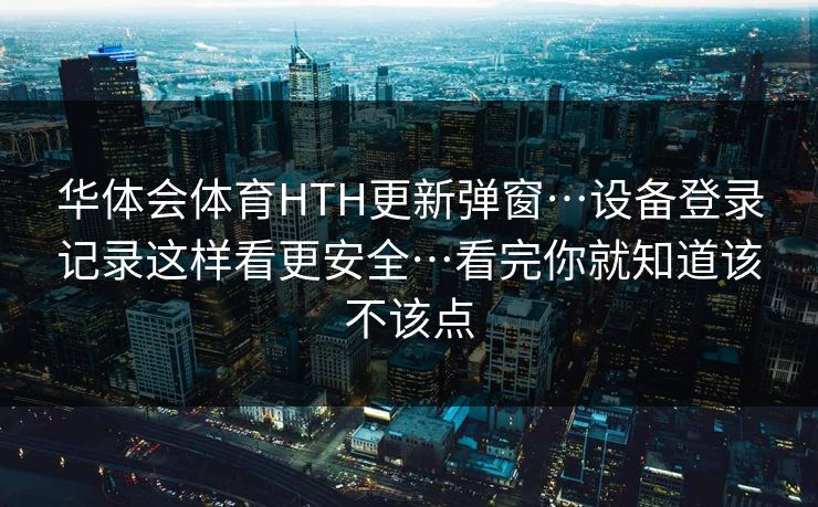 华体会体育HTH更新弹窗…设备登录记录这样看更安全…看完你就知道该不该点