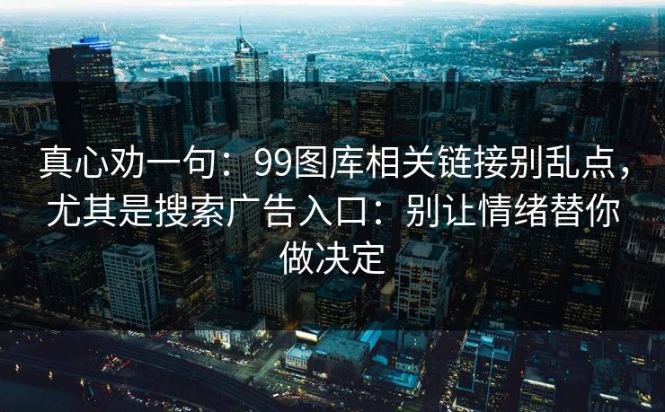 真心劝一句：99图库相关链接别乱点，尤其是搜索广告入口：别让情绪替你做决定