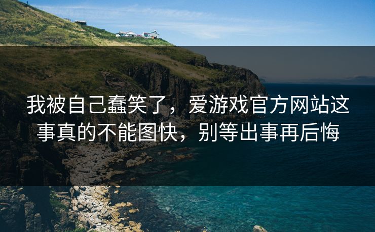 我被自己蠢笑了,爱游戏官方网站这事真的不能图快,别等出事再后悔