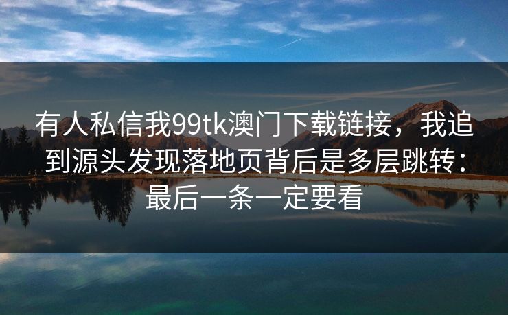 有人私信我99tk澳门下载链接，我追到源头发现落地页背后是多层跳转：最后一条一定要看