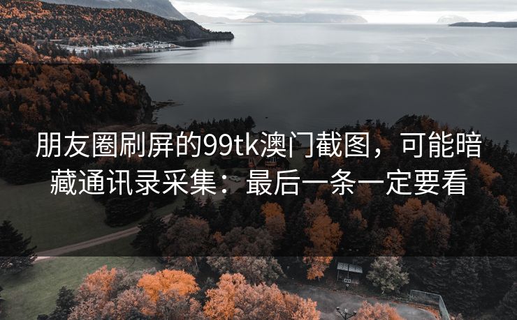 朋友圈刷屏的99tk澳门截图，可能暗藏通讯录采集：最后一条一定要看