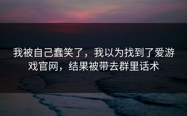 我被自己蠢笑了，我以为找到了爱游戏官网，结果被带去群里话术