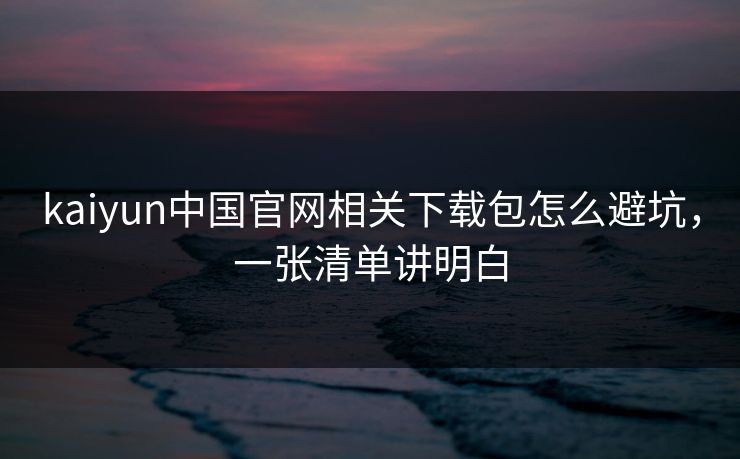 kaiyun中国官网相关下载包怎么避坑，一张清单讲明白