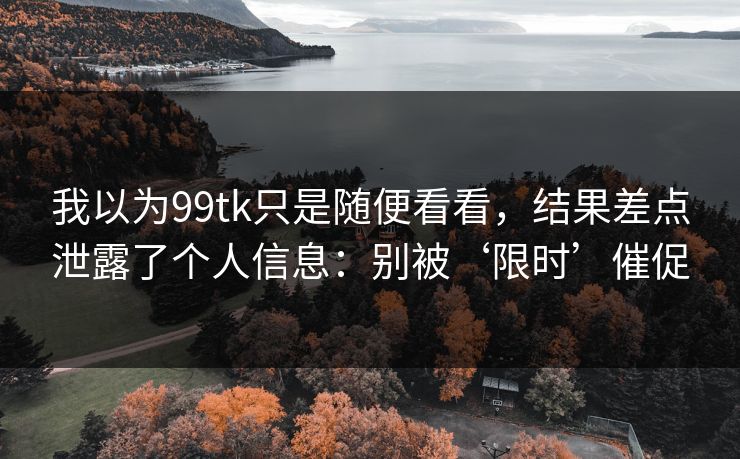 我以为99tk只是随便看看，结果差点泄露了个人信息：别被‘限时’催促