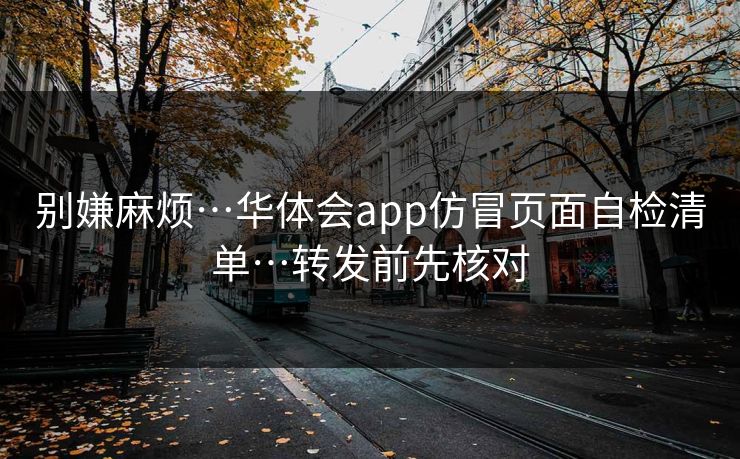 别嫌麻烦…华体会app仿冒页面自检清单…转发前先核对