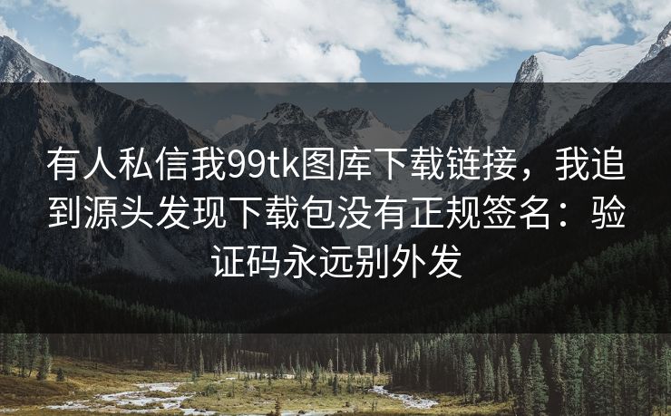 有人私信我99tk图库下载链接，我追到源头发现下载包没有正规签名：验证码永远别外发