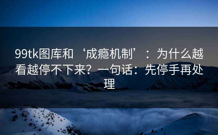 99tk图库和‘成瘾机制’：为什么越看越停不下来？一句话：先停手再处理