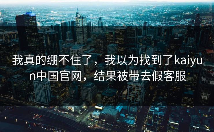 我真的绷不住了，我以为找到了kaiyun中国官网，结果被带去假客服