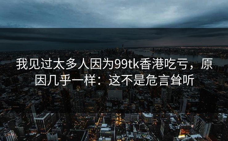 我见过太多人因为99tk香港吃亏，原因几乎一样：这不是危言耸听