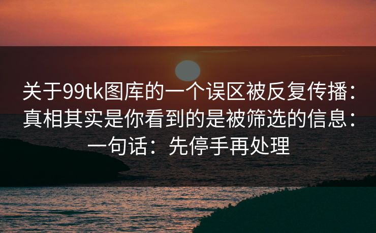 关于99tk图库的一个误区被反复传播:真相其实是你看到的是被筛选的信息:一句话:先停手再处理