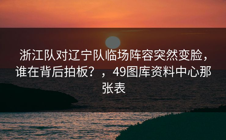 浙江队对辽宁队临场阵容突然变脸，谁在背后拍板？，49图库资料中心那张表