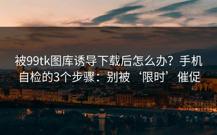 被99tk图库诱导下载后怎么办？手机自检的3个步骤：别被‘限时’催促