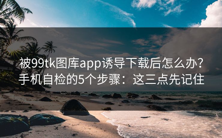 被99tk图库app诱导下载后怎么办？手机自检的5个步骤：这三点先记住