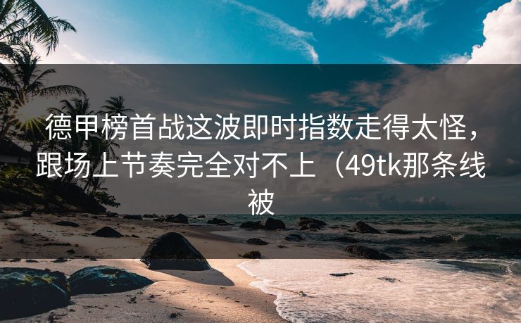 德甲榜首战这波即时指数走得太怪，跟场上节奏完全对不上（49tk那条线被