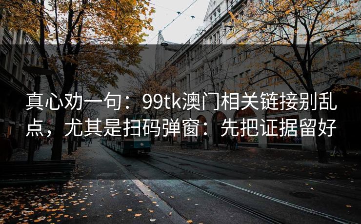 真心劝一句：99tk澳门相关链接别乱点，尤其是扫码弹窗：先把证据留好