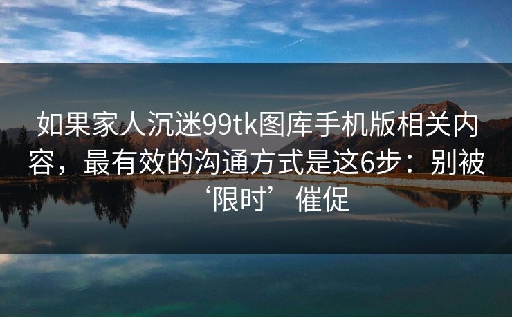 如果家人沉迷99tk图库手机版相关内容，最有效的沟通方式是这6步：别被‘限时’催促