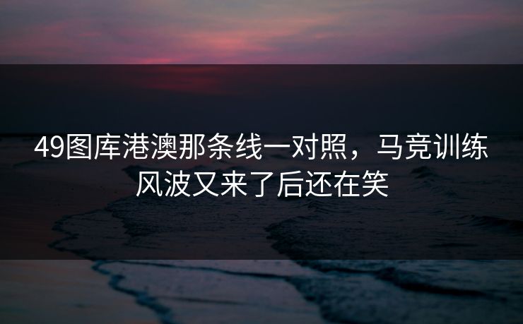 49图库港澳那条线一对照，马竞训练风波又来了后还在笑
