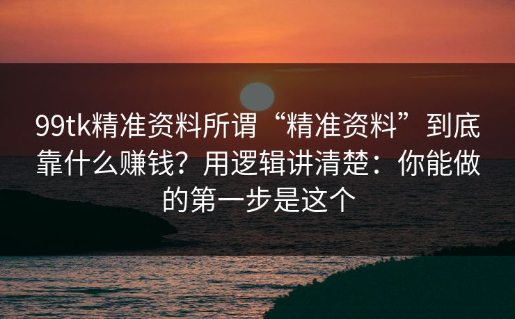 99tk精准资料所谓“精准资料”到底靠什么赚钱？用逻辑讲清楚：你能做的第一步是这个