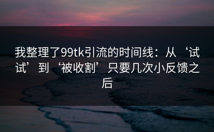 我整理了99tk引流的时间线：从‘试试’到‘被收割’只要几次小反馈之后