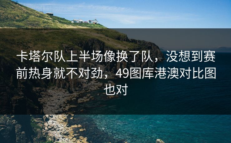 卡塔尔队上半场像换了队，没想到赛前热身就不对劲，49图库港澳对比图也对