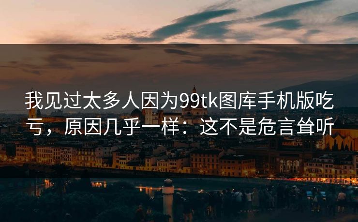 我见过太多人因为99tk图库手机版吃亏，原因几乎一样：这不是危言耸听