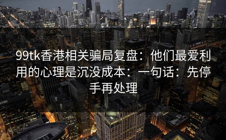 99tk香港相关骗局复盘：他们最爱利用的心理是沉没成本：一句话：先停手再处理