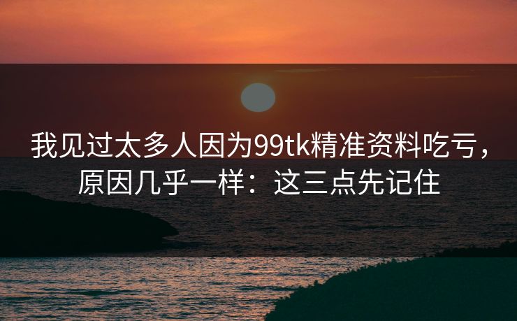 我见过太多人因为99tk精准资料吃亏，原因几乎一样：这三点先记住