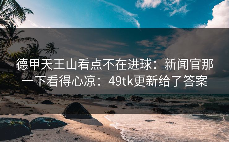 德甲天王山看点不在进球：新闻官那一下看得心凉：49tk更新给了答案