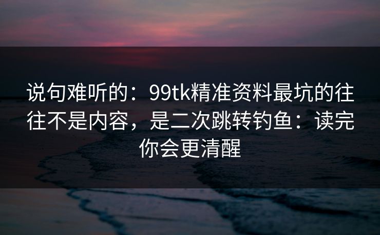 说句难听的：99tk精准资料最坑的往往不是内容，是二次跳转钓鱼：读完你会更清醒