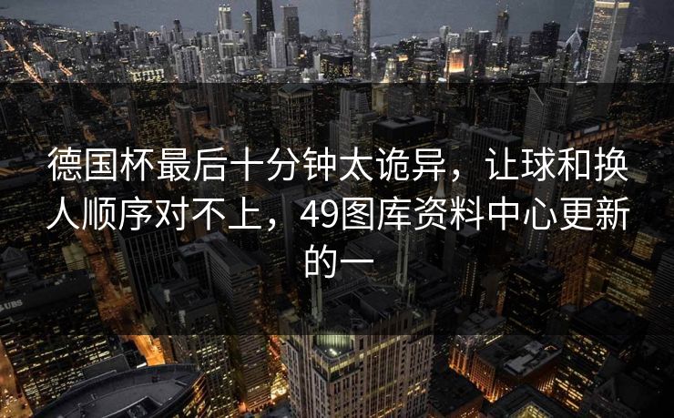 德国杯最后十分钟太诡异，让球和换人顺序对不上，49图库资料中心更新的一