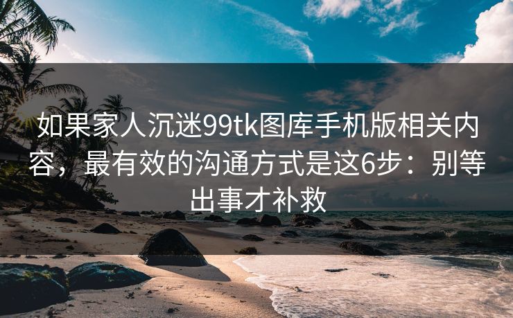 如果家人沉迷99tk图库手机版相关内容，最有效的沟通方式是这6步：别等出事才补救