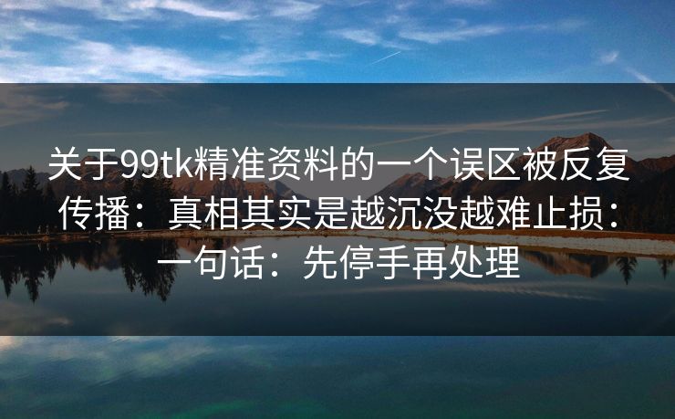 关于99tk精准资料的一个误区被反复传播：真相其实是越沉没越难止损：一句话：先停手再处理