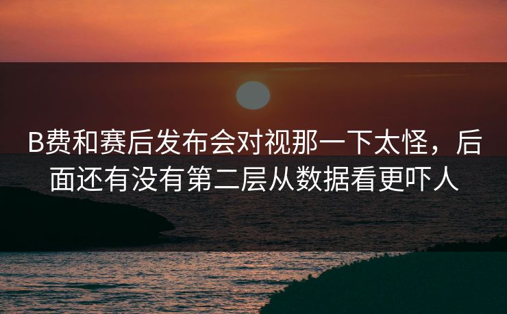 B费和赛后发布会对视那一下太怪，后面还有没有第二层从数据看更吓人