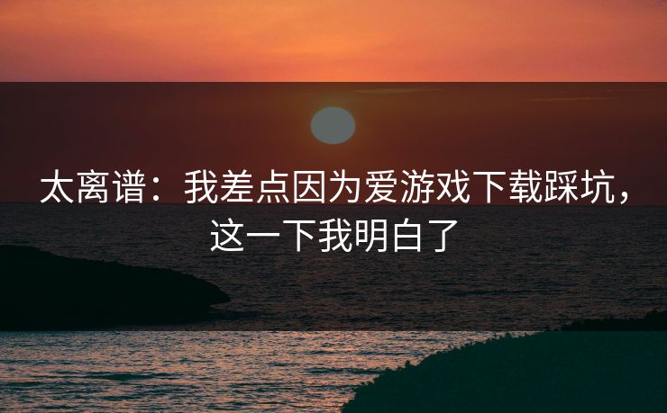 太离谱：我差点因为爱游戏下载踩坑，这一下我明白了