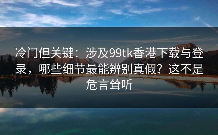 冷门但关键：涉及99tk香港下载与登录，哪些细节最能辨别真假？这不是危言耸听