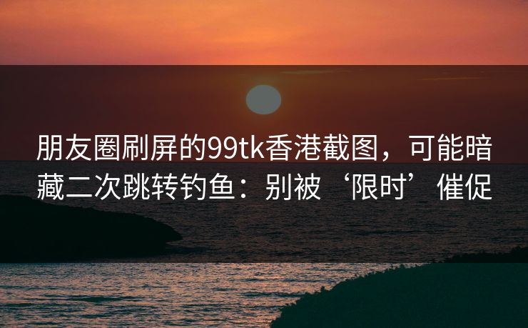 朋友圈刷屏的99tk香港截图，可能暗藏二次跳转钓鱼：别被‘限时’催促