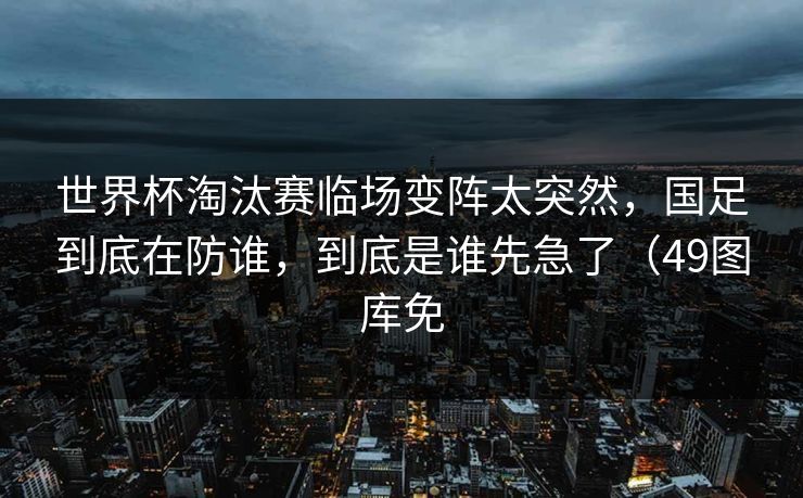 世界杯淘汰赛临场变阵太突然，国足到底在防谁，到底是谁先急了（49图库免