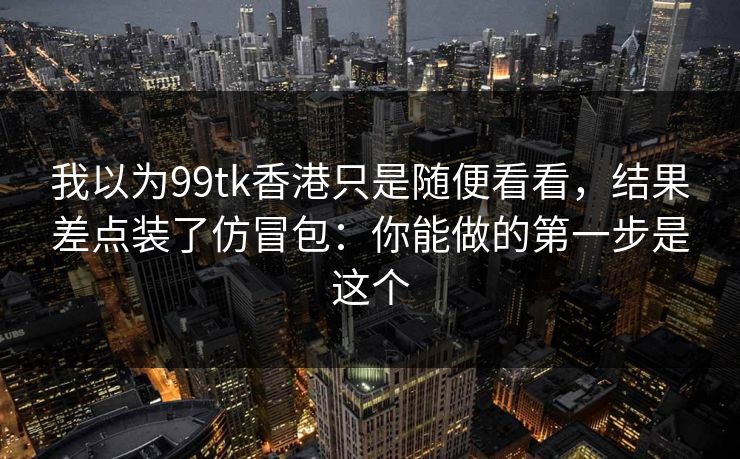 我以为99tk香港只是随便看看，结果差点装了仿冒包：你能做的第一步是这个