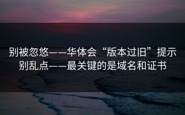 别被忽悠——华体会“版本过旧”提示别乱点——最关键的是域名和证书