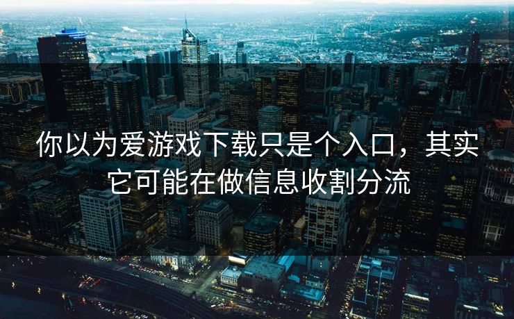 你以为爱游戏下载只是个入口，其实它可能在做信息收割分流