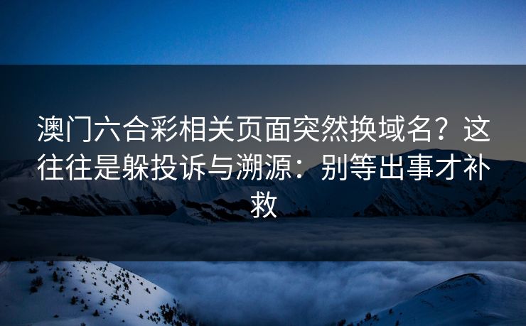澳门六合彩相关页面突然换域名？这往往是躲投诉与溯源：别等出事才补救